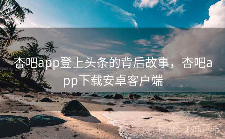 杏吧app登上头条的背后故事，杏吧app下载安卓客户端