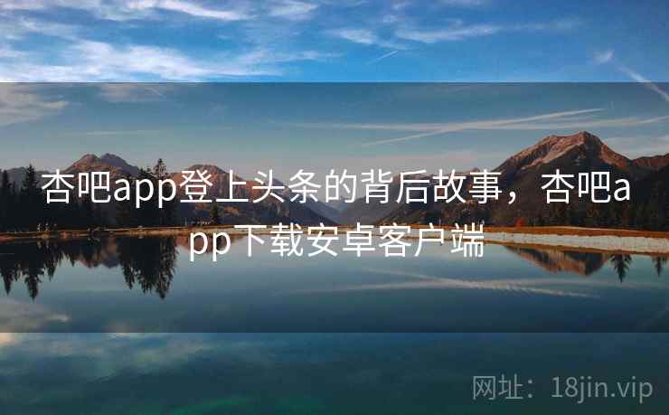 杏吧app登上头条的背后故事，杏吧app下载安卓客户端