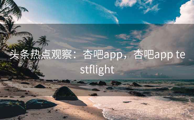 头条热点观察：杏吧app，杏吧app testflight