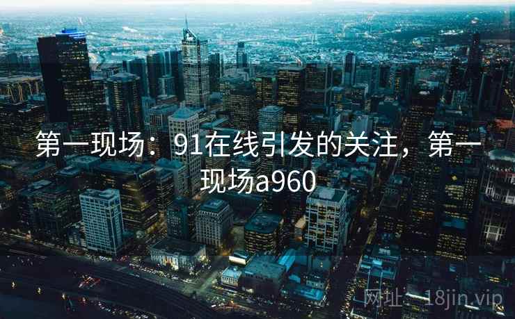第一现场:91在线引发的关注,第一现场a960 第一现场:91在线引发的关注,第一现场a960