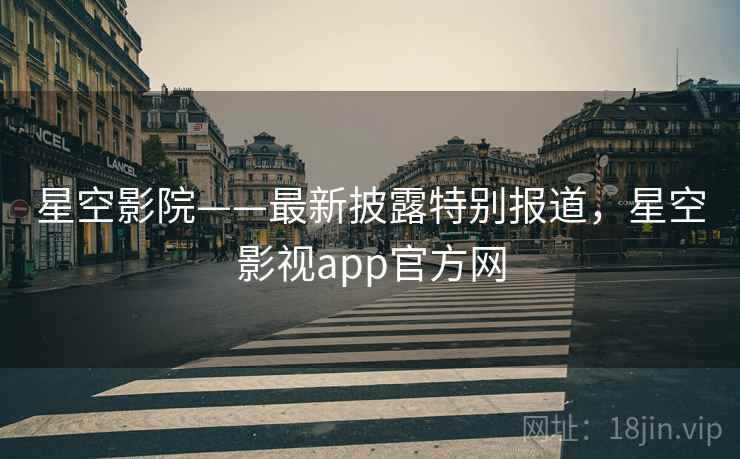 星空影院——最新披露特别报道，星空影视app官方网