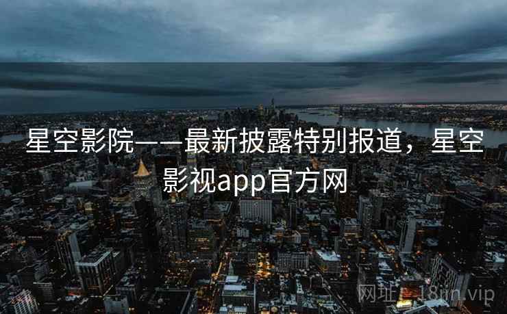 星空影院——最新披露特别报道，星空影视app官方网