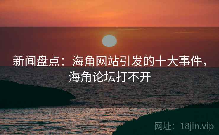 新闻盘点：海角网站引发的十大事件，海角论坛打不开