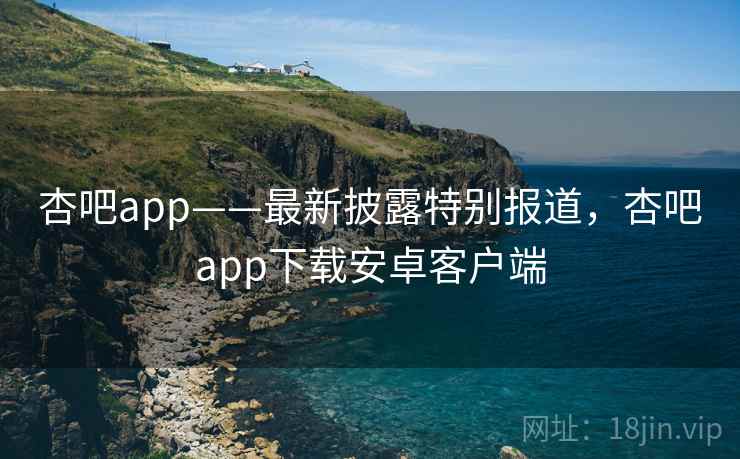 杏吧app——最新披露特别报道，杏吧app下载安卓客户端