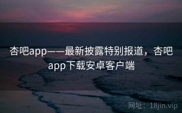 杏吧app——最新披露特别报道,杏吧app下载安卓客户端 杏吧app——最新披露特别报道,杏吧app下载安卓客户端