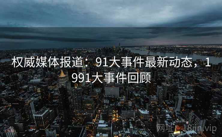 权威媒体报道：91大事件最新动态，1991大事件回顾
