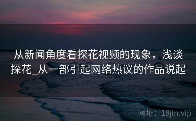 从新闻角度看探花视频的现象,浅谈探花_从一部引起网络热议的作品说起 从新闻角度看探花视频的现象,浅谈探花_从一部引起网络热议的作品说起