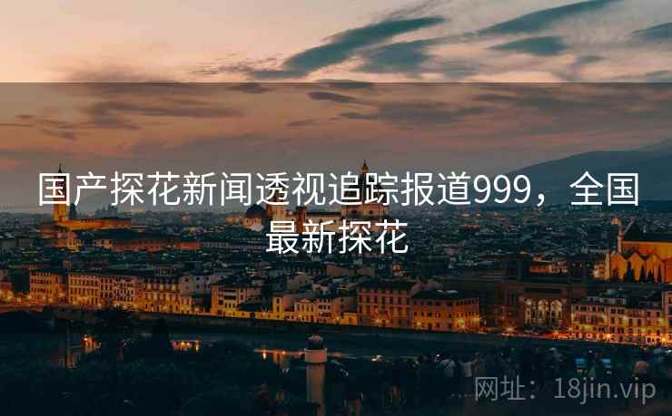国产探花新闻透视追踪报道999,全国最新探花 国产探花新闻透视追踪报道999,全国最新探花
